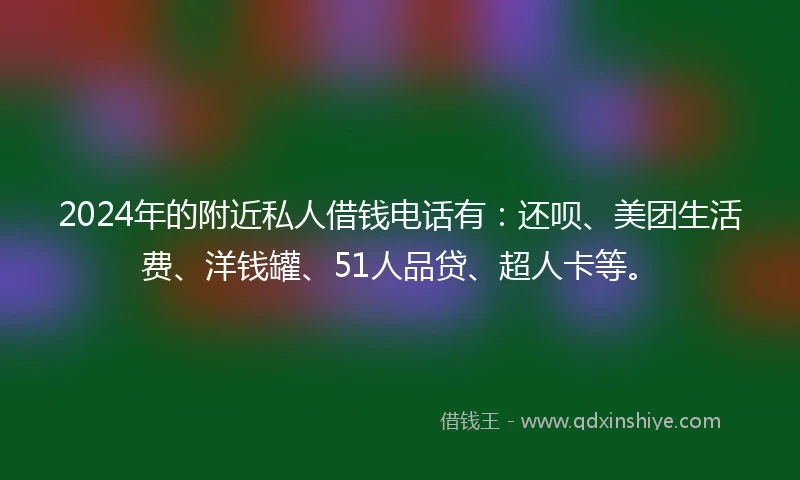 2024年的附近私人借钱电话有：还呗、美团生活费、洋钱罐、51人品贷、超人卡等。