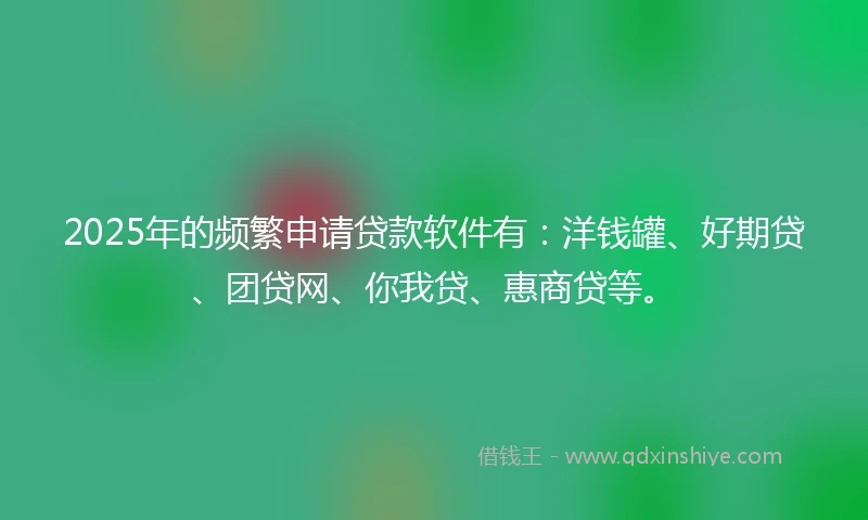2025年的频繁申请贷款软件有：洋钱罐、好期贷、团贷网、你我贷、惠商贷等。