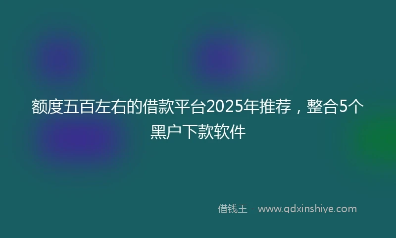 额度五百左右的借款平台2025年推荐，整合5个黑户下款软件