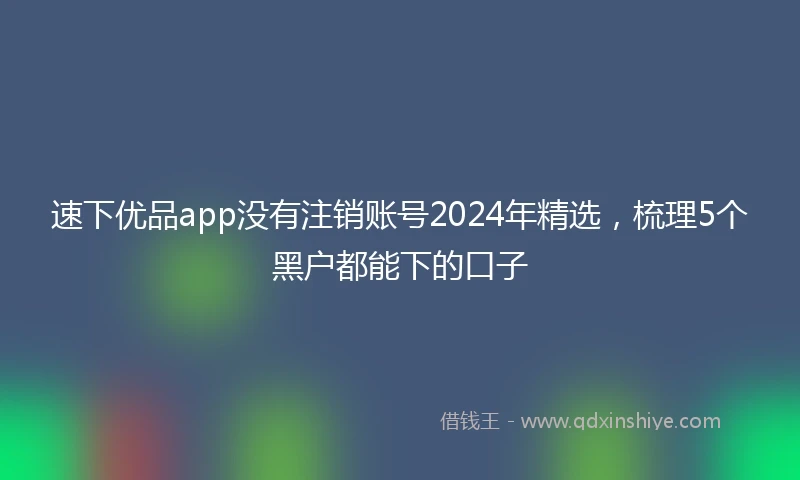 速下优品app没有注销账号2024年精选，梳理5个黑户都能下的口子