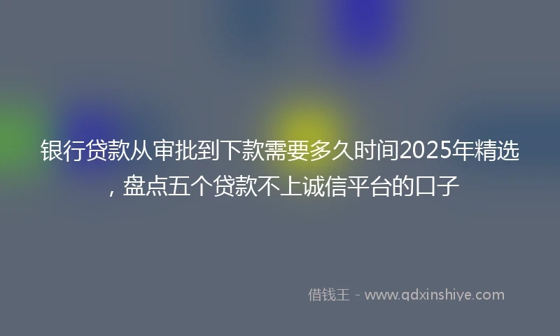 银行贷款从审批到下款需要多久时间2025年精选，盘点五个贷款不上诚信平台的口子
