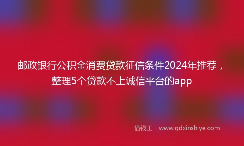 邮政银行公积金消费贷款征信条件2024年推荐，整理5个贷款不上诚信平台的app