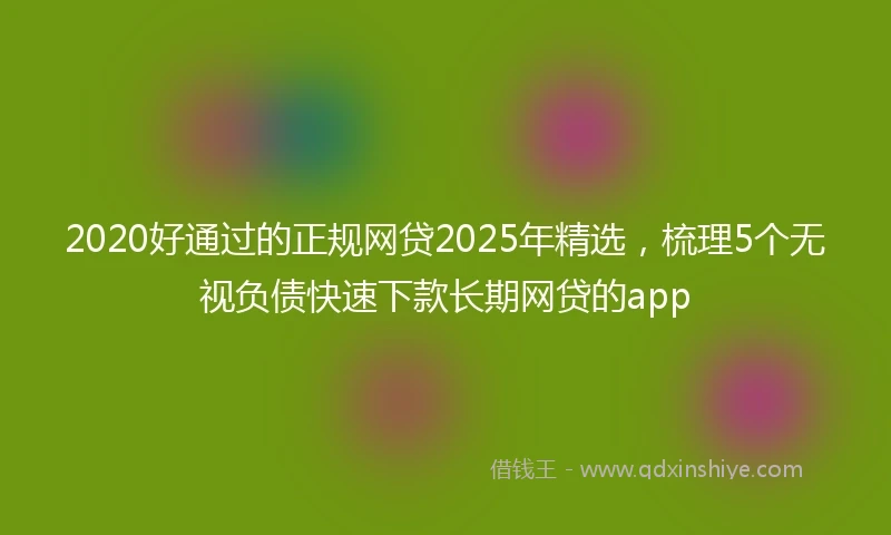 2020好通过的正规网贷2025年精选，梳理5个无视负债快速下款长期网贷的app