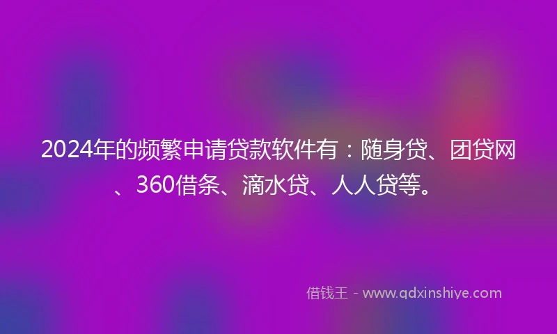 2024年的频繁申请贷款软件有：随身贷、团贷网、360借条、滴水贷、人人贷等。
