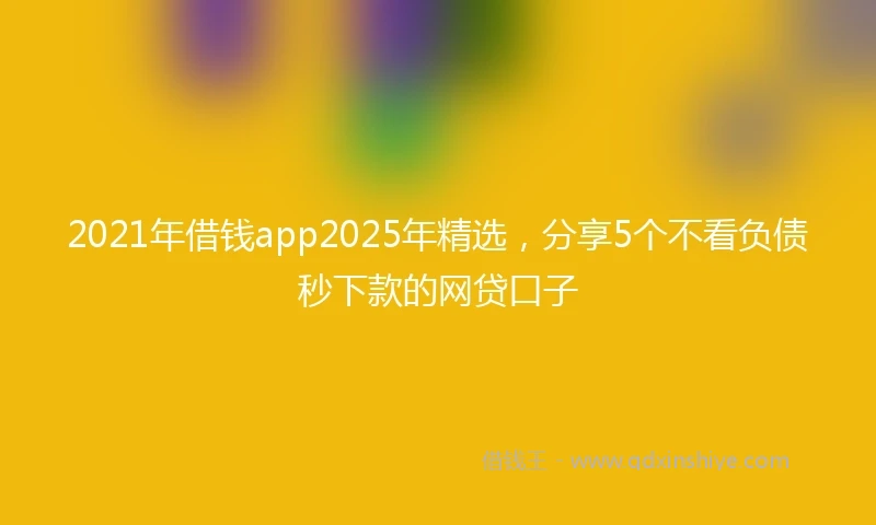 2021年借钱app2025年精选，分享5个不看负债秒下款的网贷口子