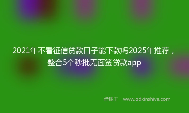 2021年不看征信贷款口子能下款吗2025年推荐，整合5个秒批无面签贷款app
