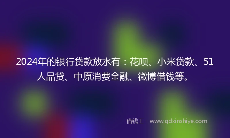 2024年的银行贷款放水有：花呗、小米贷款、51人品贷、中原消费金融、微博借钱等。