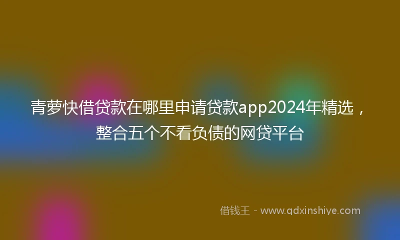 青萝快借贷款在哪里申请贷款app2024年精选，整合五个不看负债的网贷平台