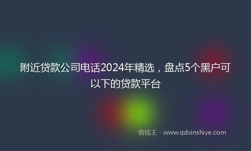 附近贷款公司电话2024年精选，盘点5个黑户可以下的贷款平台