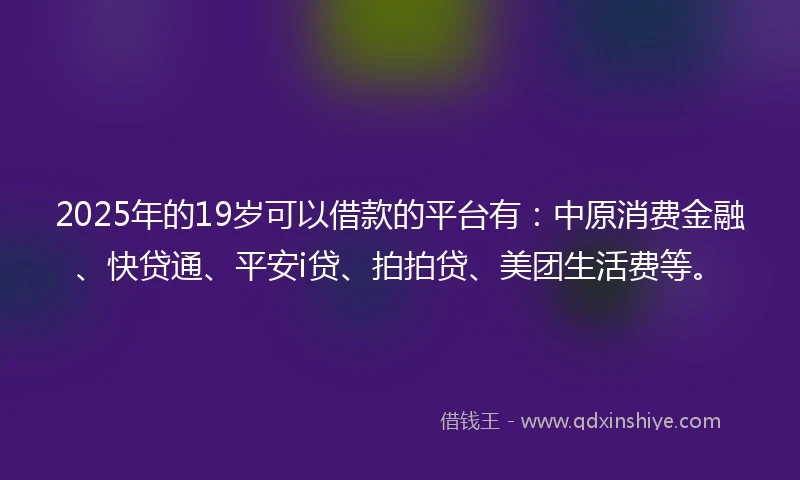 2025年的19岁可以借款的平台有：中原消费金融、快贷通、平安i贷、拍拍贷、美团生活费等。