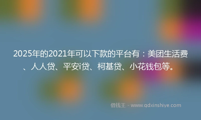 2025年的2021年可以下款的平台有：美团生活费、人人贷、平安i贷、柯基贷、小花钱包等。