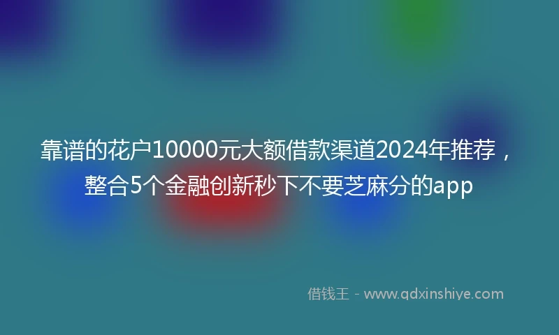 靠谱的花户10000元大额借款渠道2024年推荐，整合5个金融创新秒下不要芝麻分的app