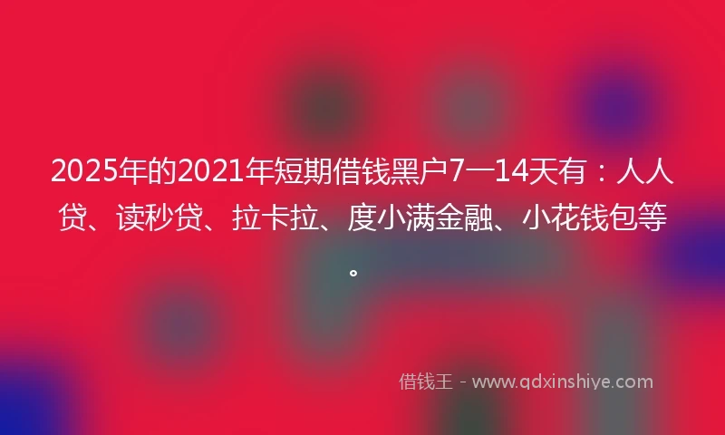 2025年的2021年短期借钱黑户7一14天有：人人贷、读秒贷、拉卡拉、度小满金融、小花钱包等。