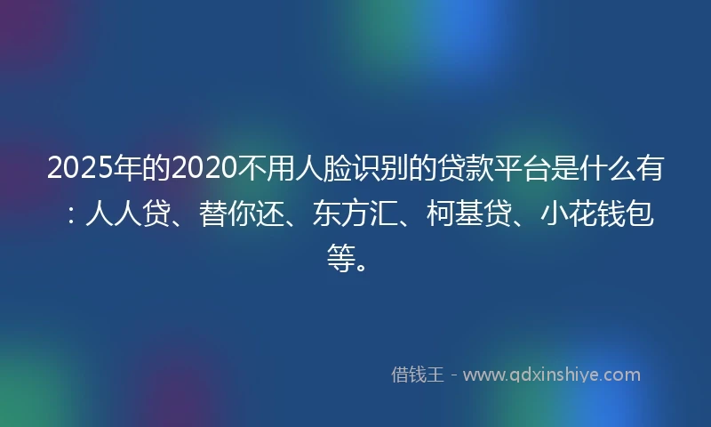 2025年的2020不用人脸识别的贷款平台是什么有：人人贷、替你还、东方汇、柯基贷、小花钱包等。