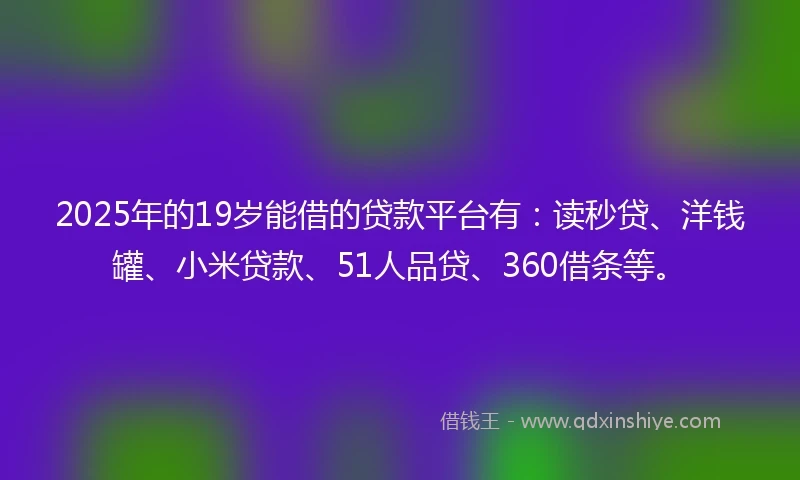 2025年的19岁能借的贷款平台有：读秒贷、洋钱罐、小米贷款、51人品贷、360借条等。