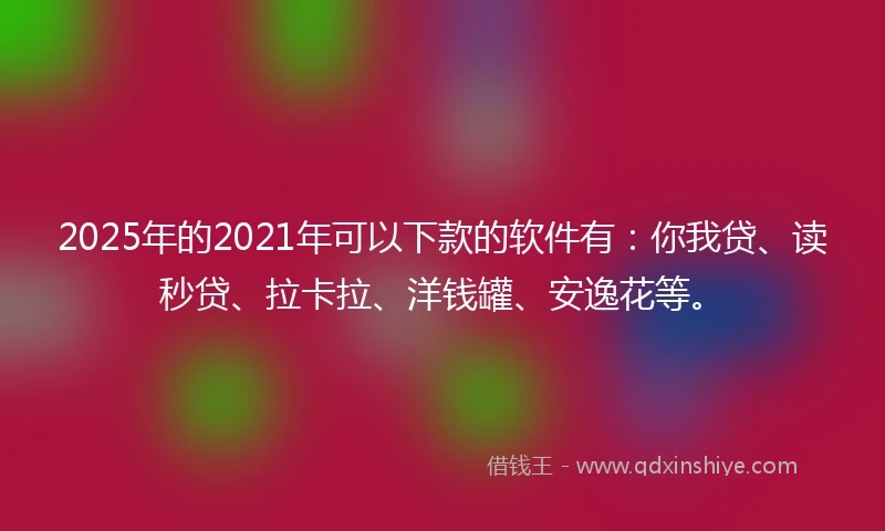 2025年的2021年可以下款的软件有：你我贷、读秒贷、拉卡拉、洋钱罐、安逸花等。
