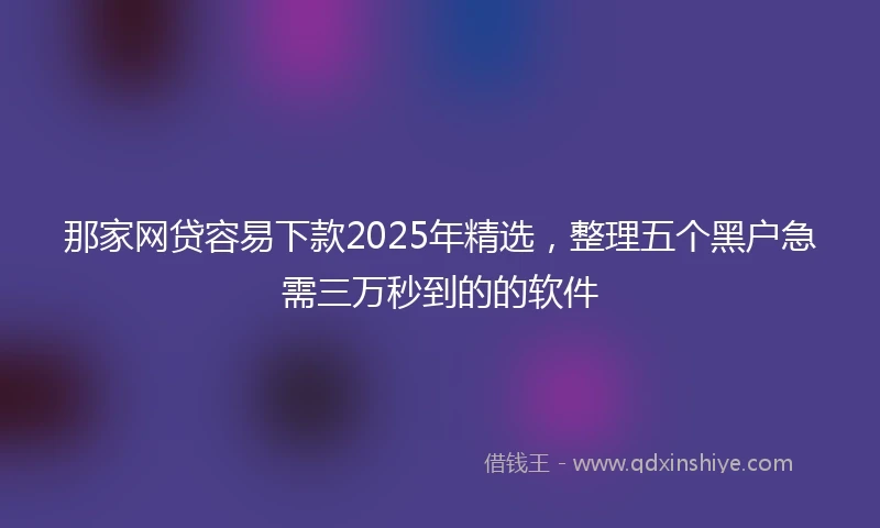 那家网贷容易下款2025年精选，整理五个黑户急需三万秒到的的软件
