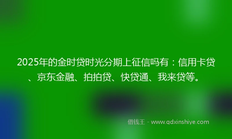 2025年的金时贷时光分期上征信吗有：信用卡贷、京东金融、拍拍贷、快贷通、我来贷等。