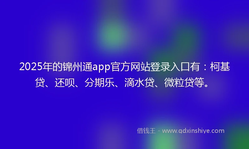 2025年的锦州通app官方网站登录入口有：柯基贷、还呗、分期乐、滴水贷、微粒贷等。