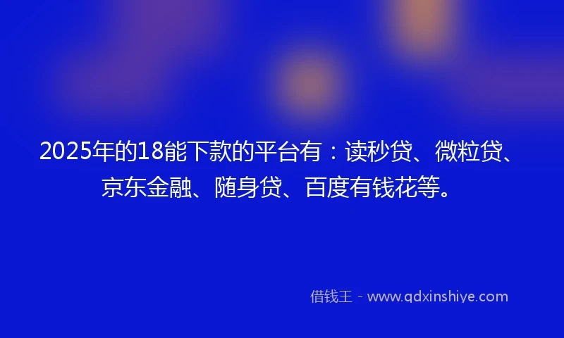 2025年的18能下款的平台有：读秒贷、微粒贷、京东金融、随身贷、百度有钱花等。