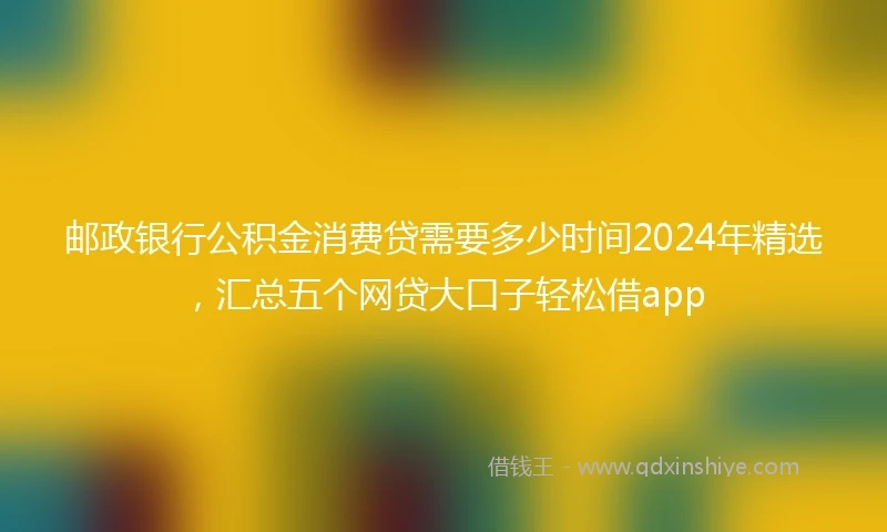 邮政银行公积金消费贷需要多少时间2024年精选，汇总五个网贷大口子轻松借app