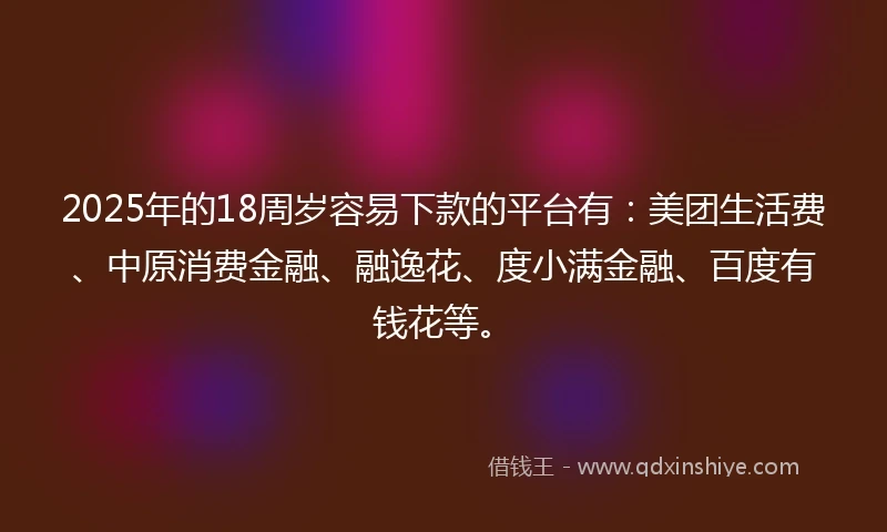 2025年的18周岁容易下款的平台有：美团生活费、中原消费金融、融逸花、度小满金融、百度有钱花等。