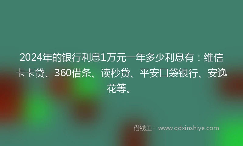 2024年的银行利息1万元一年多少利息有：维信卡卡贷、360借条、读秒贷、平安口袋银行、安逸花等。