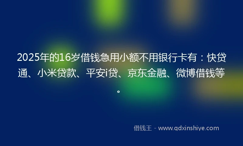 2025年的16岁借钱急用小额不用银行卡有：快贷通、小米贷款、平安i贷、京东金融、微博借钱等。