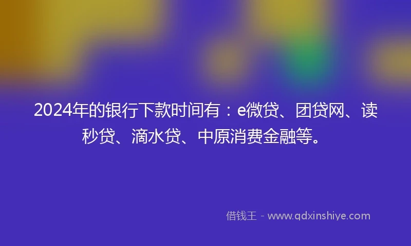 2024年的银行下款时间有：e微贷、团贷网、读秒贷、滴水贷、中原消费金融等。