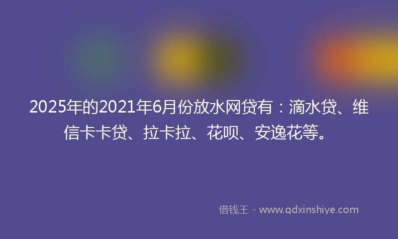 2025年的2021年6月份放水网贷有：滴水贷、维信卡卡贷、拉卡拉、花呗、安逸花等。