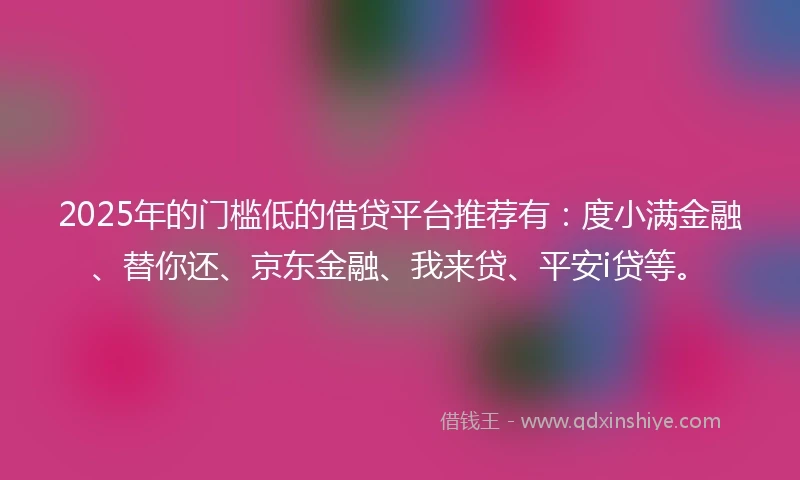 2025年的门槛低的借贷平台推荐有：度小满金融、替你还、京东金融、我来贷、平安i贷等。