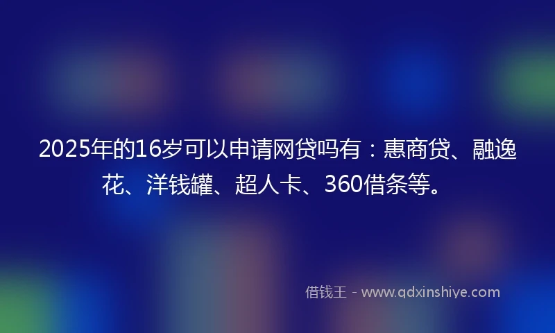 2025年的16岁可以申请网贷吗有：惠商贷、融逸花、洋钱罐、超人卡、360借条等。