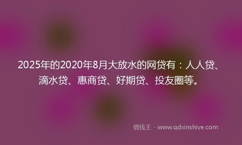 2025年的2020年8月大放水的网贷有：人人贷、滴水贷、惠商贷、好期贷、投友圈等。