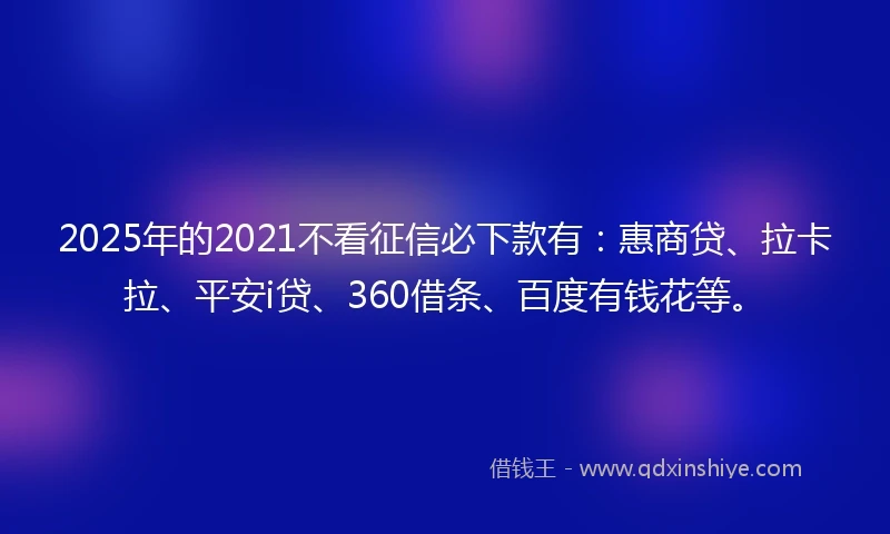 2025年的2021不看征信必下款有：惠商贷、拉卡拉、平安i贷、360借条、百度有钱花等。