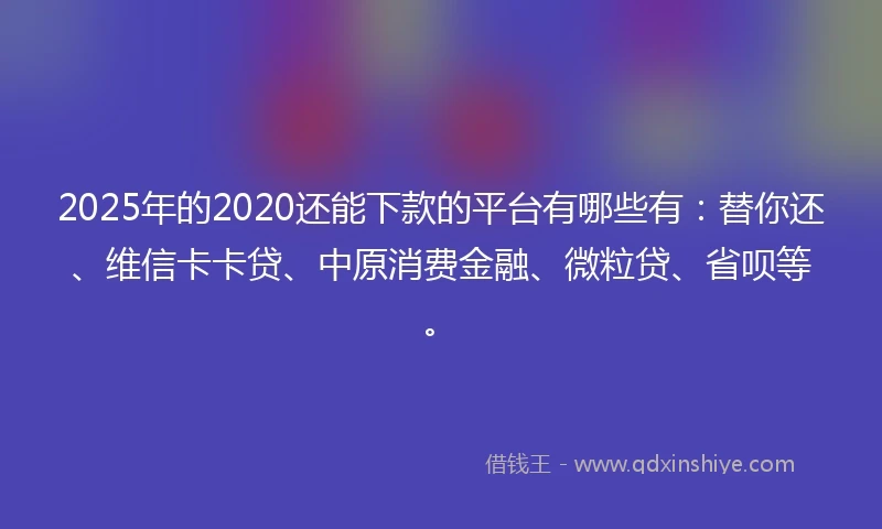2025年的2020还能下款的平台有哪些有：替你还、维信卡卡贷、中原消费金融、微粒贷、省呗等。