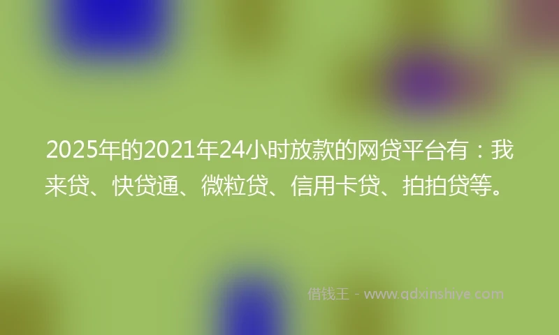 2025年的2021年24小时放款的网贷平台有：我来贷、快贷通、微粒贷、信用卡贷、拍拍贷等。