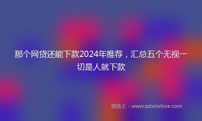 那个网贷还能下款2024年推荐，汇总五个无视一切是人就下款