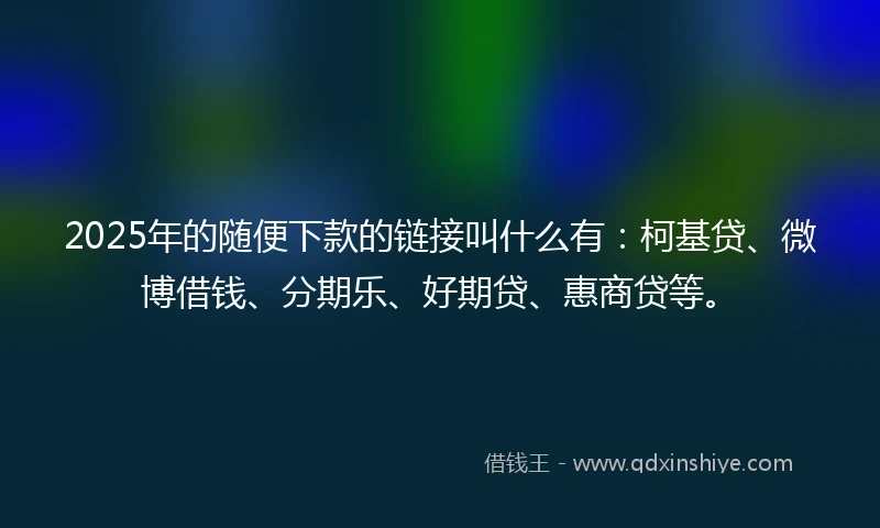 2025年的随便下款的链接叫什么有：柯基贷、微博借钱、分期乐、好期贷、惠商贷等。