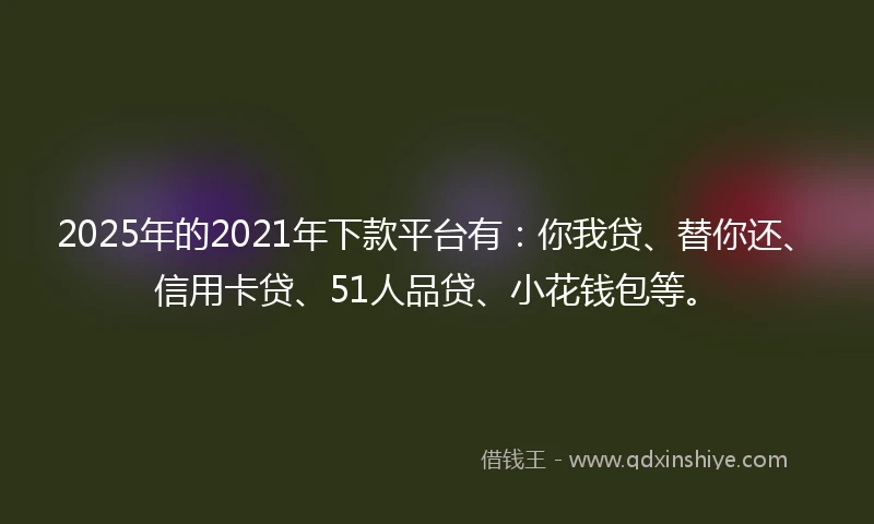 2025年的2021年下款平台有：你我贷、替你还、信用卡贷、51人品贷、小花钱包等。