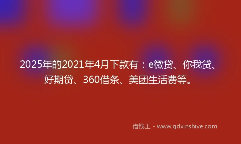 2025年的2021年4月下款有：e微贷、你我贷、好期贷、360借条、美团生活费等。