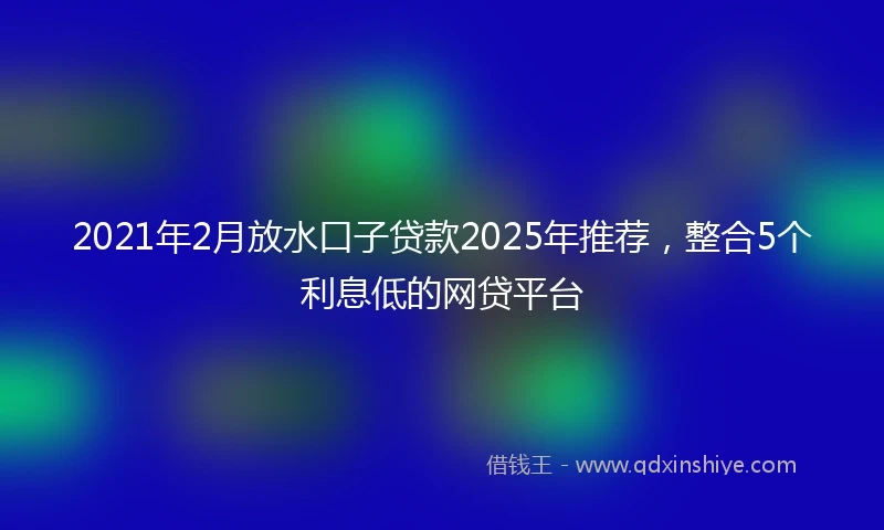 2021年2月放水口子贷款2025年推荐，整合5个利息低的网贷平台