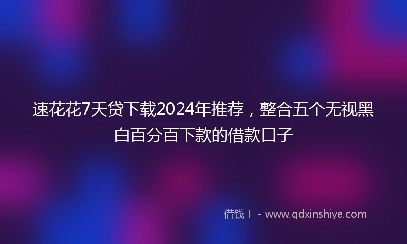 速花花7天贷下载2024年推荐，整合五个无视黑白百分百下款的借款口子