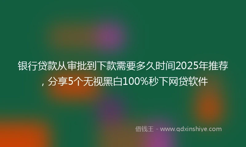 银行贷款从审批到下款需要多久时间2025年推荐，分享5个无视黑白100%秒下网贷软件
