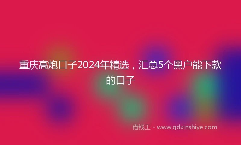 重庆高炮口子2024年精选，汇总5个黑户能下款的口子