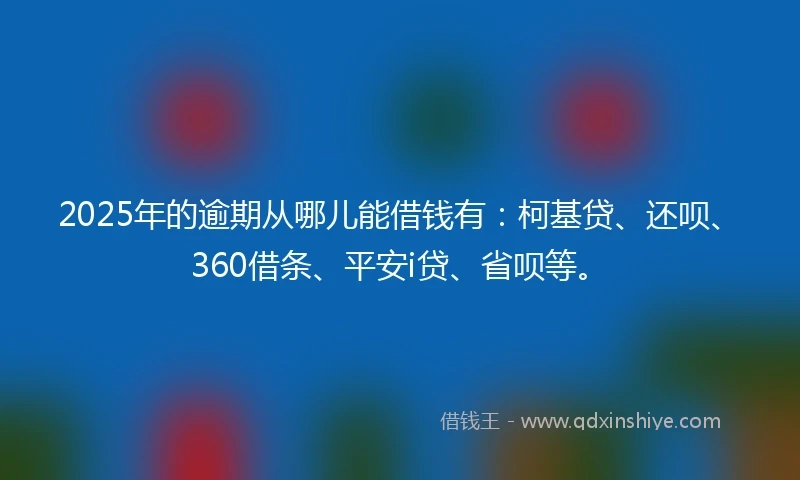 2025年的逾期从哪儿能借钱有：柯基贷、还呗、360借条、平安i贷、省呗等。