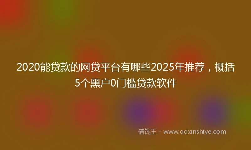 2020能贷款的网贷平台有哪些2025年推荐，概括5个黑户0门槛贷款软件