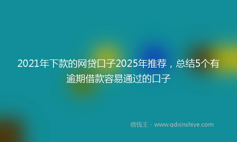 2021年下款的网贷口子2025年推荐，总结5个有逾期借款容易通过的口子