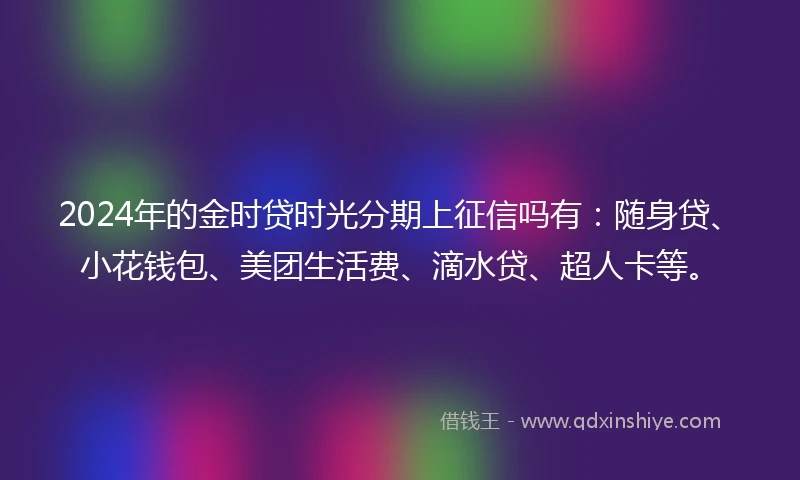 2024年的金时贷时光分期上征信吗有：随身贷、小花钱包、美团生活费、滴水贷、超人卡等。