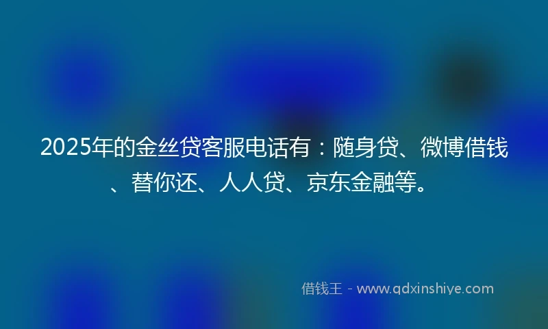 2025年的金丝贷客服电话有：随身贷、微博借钱、替你还、人人贷、京东金融等。