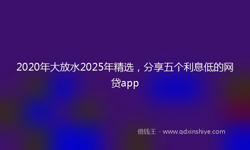 2020年大放水2025年精选，分享五个利息低的网贷app